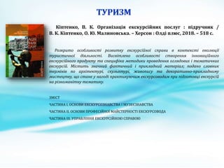 Кіптенко, В. К. Організація екскурсійних послуг : підручник /
В. К. Кіптенко, О. Ю. Малиновська. – Херсон : Олді плюс, 2018. – 518 с.
Розкрито особливості розвитку екскурсійної справи в контексті еволюції
туристичної діяльності. Висвітлено особливості створення інноваційного
екскурсійного продукту та специфіка методики проведення оглядових і тематичних
екскурсій. Містить значний фактичний і прикладний матеріал; подано словник
термінів по архітектурі, скульптурі, живопису та декоративно-прикладному
мистецтву, що стане у нагоді практикуючим екскурсоводам при підготовці екскурсій
на різноманітну тематику.
ЗМІСТ
ЧАСТИНА І. ОСНОВИ ЕКСКУРСОЗНАВСТВА І МУЗЕЄЗНАВСТВА
ЧАСТИНА IІ. ОСНОВИ ПРОФЕСІЙНОЇ МАЙСТЕРНОСТІ ЕКСКУРСОВОДА
ЧАСТИНА IIІ. УПРАВЛІННЯ ЕКСКУРСІЙНОЮ СПРАВОЮ
 
