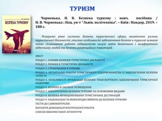 Чорненька, Н. В. Безпека туризму : навч. посібник /
Н. В. Чорненька ; Нац. ун-т "Львів. політехніка". – Київ : Кондор, 2019. –
188 с.
Розкрито рівні системи безпеки туристичної сфери, висвітлено ризики
туристичної діяльності, описано особливості забезпечення безпеки в туризмі шляхом
чітко спланованої роботи підприємств галузі задля безпечного і комфортного
відпочинку людей та безпеки рекреаційних територій.
ЗМІСТ
РОЗДІЛ 1. ОСНОВИ БЕЗПЕКИ ТУРИСТИЧНОЇ ДІЯЛЬНОСТІ
РОЗДІЛ 2. РИЗИКИ В ТУРИСТИЧНІ ДІЯЛЬНОСТІ
РОЗДІЛ 3. СТРАХУВАННЯ В ТУРИЗМІ
РОЗДІЛ 4. ОРГАНІЗАЦІЯ РОБОТИ ТУРИСТИЧНОГО ПІДПРИЄМНИЦТВА ІЗ ЗАБЕЗПЕЧЕННЯ БЕЗПЕКИ
ТУРИСТА
РОЗДІЛ 5. ОСОБЛИВОСТІ ОРГАНІЗАЦІЇ БЕЗПЕКИ ТРАНСПОРТНОГО ЗАБЕЗПЕЧЕННЯ ТУРИСТИЧНОЇ
ПОДОРОЖІ
РОЗДІЛ 6. БЕЗПЕКА В ЗАСОБАХ РОЗМІЩЕННЯ
РОЗДІЛ 7. ЗАБЕЗПЕЧЕННЯ БЕЗПЕКИ ТУРИЗМУ ЗА ОСНОВНИМИ ВИДАМИ
РОЗДІЛ 8. БЕЗПЕКА ФУНКЦІОНУВАННЯ ТУРИСТИЧНИХ ДЕСТИНАЦІЙ
РОЗДІЛ 9. НАЦІОНАЛЬНІ ТА МІЖНАРОДНІ ВИМОГИ ДО БЕЗПЕКИ ТУРИЗМУ
ТЕСТИ ДО САМОКОНТРОЛЮ
ВАРІАНТИ ДОМАШНЬОЇ КОНТРОЛЬНОЇ РОБОТИ
СПИСОК ВИКОРИСТАНОЇ ЛІТЕРАТУРИ
 
