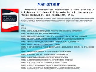 Маркетинг промислового підприємства : навч. посібник /
А. І. Яковлєв, М. І. Ларка, С. П. Сударкіна [та ін.] ; Нац. техн. ун-т
"Харків. політех. ін-т". – Київ : Кондор, 2019. – 504 с.
Детально розглянуто всі теми навчальної дисципліни "Маркетинг промислового
підприємства", а також висвітлено ряд додаткових супутніх питань та напрямків.
ЗМІСТ
ВСТУП
РОЗДІЛ 1. СУТЬ, ЗАВДАННЯ І ТЕНДЕНЦІЇ РОЗВИТКУ ПРОМИСЛОВОГО МАРКЕТИНГУ
РОЗДІЛ 2. СТРАТЕГІЇ ПРОМИСЛОВОГО МАРКЕТИНГУ
РОЗДІЛ 3. РИНОК ПРОМИСЛОВИХ ТОВАРІВ ТА ОСОБЛИВОСТІ МАРКЕТИНГОВОЇ ДІЛЬНОСТІ
РОЗДІЛ 4. ПЛАНУВАННЯ МАРКЕТИНГОВОЇ ДІЯЛЬНОСТІ ПРОМИСЛОВИХ ПІДПРИЄМСТВ
РОЗДІЛ 5. МПРКЕТИНГОВІ ДОСЛІДЖЕННЯ НА ПРОМИСЛОВОМУ ПІДПРИЄМСТВІ
РОЗДІЛ 6. КОНКУРЕНЦІЯ НА ПРОМИСЛОВИХ РИНКАХ
РОЗДІЛ 7. СЕГМЕНТУВАННЯ РИНКУ. ФОРМУВАННЯ І ДОСЛІДЖЕННЯ ПОПИТУ НА ПРОМИСЛОВІ
ТОВАРИ
РОЗДІЛ 8. МАРКЕТИНГ У ГАЛУЗІ ЗАКУПІВЛІ ПРОМИСЛОВИХ ТОВАРІВ
РОЗДІЛ 9. ТОВАРНА ПОЛІТИКА ПРОМИСЛОВОГО ПІДПРИЄМСТВА
РОЗДІЛ 10. ЦІНОВА ПОЛІТИКА ПРОМИСЛОВОГО ПІДПРИЄМСТВА
РОЗДІЛ 11. УПРАВЛІННЯ РОЗПОДІЛОМ ТА ЗБУТОМ ГОТОВОЇ ПРОДУКЦІЇ
РОЗДІЛ 12. ПЛАНУВАННЯ І РЕГУЛЮВАННЯ ЗБУТОВИХ ЗАПАСІВ
РОЗДІЛ 13. МАРКЕТИНГОВІ КОМУНІКАЦІЇ ПРОМИСЛОВОГО ПІДПРИЄМСТВА
РОЗДІЛ 14. АНАЛІЗ, КОНТРОЛЬ ТА ЕФЕКТИВНІСТЬ МАРКЕТИНГОВОЇ ДІЯЛЬНОСТІ
 