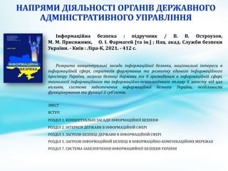 Інформаційна безпека : підручник / В. В. Остроухов,
М. М. Присяжнюк, О. І. Фармагей [та ін.] ; Нац. акад. Служби безпеки
України. - Київ : Ліра-К, 2021. - 412 с.
Розкрито концептуальні засади інформаційної безпеки, національні інтереси в
інформаційній сфері, стратегія формування та розвитку єдиного інформаційного
простору України, загрози безпеці держави та її громадянам в інформаційній сфері,
технології інформаційного та інформаційно-психологічного впливу й захисту від цих
впливів, система забезпечення інформаційної безпеки України, особливості
функціонування та функції її суб'єктів.
ЗМІСТ
ВСТУП
РОЗДІЛ 1. КОНЦЕПТУАЛЬНІ ЗАСАДИ ІНФОРМАЦІЙНОЇ БЕЗПЕКИ
РОЗДІЛ 2. ІНТЕРЕСИ ДЕРЖАВИ В ІНФОРМАЦІЙНІЙ СФЕРІ
РОЗДІЛ 3. ЗАГРОЗИ БЕЗПЕЦІ ДЕРЖАВИ В ІНФОРМАЦІЙНІЙ СФЕРІ
РОЗДІЛ 5. ЗАГРОЗИ ІНФОРМАЦІЙНІЙ БЕЗПЕЦІ В ІНФОРМАЦІЙНО-КОМУНІКАЦІЙНИХ МЕРЕЖАХ
РОЗДІЛ 7. СИСТЕМА ЗАБЕЗПЕЧЕННЯ ІНФОРМАЦФЙНОЇ БЕЗПЕКИ УКРАЇНИ
 