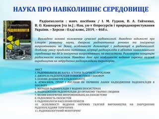 Радіоекологія : навч. посібник / І. М. Гудков, В. А. Гайченко,
В. О. Кашпаров [та ін.] ; Нац. ун-т біоресурсів і природокористування
України. – Херсон : Олді плюс, 2019. – 468 с.
Викладено основні положення сучасної радіоекології. Наведено відомості про
історію розвитку науки, джерела радіоактивних речовин та іонізуючих
випромінювань на Землі, особливості дозиметрії і радіометрії в радіоекології.
Особливу увагу приділено питанням міграції радіонуклідів в об’єктах навколишнього
середовища та дії їх іонізуючих випромінювань на екосистеми. Розглянуто концепцію
радіоємності екосистем. Наведено дані про особливості ведення окремих галузей
виробництва на забруднених радіонуклідами територіях.
ЗМІСТ
1. РАДІОЕКОЛОГІЯ ЯК НАУКА: ІСТОРІЯ ТА СУЧАСНІ ПРОБЛЕМИ
2. ДЖЕРЕЛА РАДІОНУКЛІДІВ В ЕКОСИСТЕМАХ І БІОСФЕРІ
3. ОСНОВИ ДОЗИМЕТРІЇ В РАДІОЕКОЛОГІЇ
4. АТМОСФЕРА, ГРУНТ І РОСЛИНИ ЯК ПЕРВИННІ ЛАНКИ НАДХОДЖЕННЯ РАДІОНУКЛІДІВ В
БІОСФЕРУ
5. МІГРАЦІЯ РАДІОНУКЛІДІВ У ВОДНИХ ЕКОСИСТЕМАХ
6. НАДХОДЖЕННЯ РАДІОНУКЛІДІВ ДО ОРГАНІЗМУ ТВАРИН І ЛЮДИНИ
7. ВПЛИВ ІОНІЗУЮЧИХ ВИПРОМІНЮВАНЬ НА ЕКОСИСТЕМИ
8. РАДІОЄМНІСТЬ ЕКОСИСТЕМ
9. РАДІОЕКОЛОГІЯ НАСЕЛЕНИХ ПУНКТІВ
10. ОСОБЛИВОСТІ ВЕДЕННЯ ОКРЕМИХ ГАЛУЗЕЙ ВИРОБНИЦТВА НА ЗАБРУДНЕНИХ
РАДІОНУКЛІДАМИ ТЕРИТОРІЯХ
11. РАДІОЕКОЛОГІЧНИЙ МОНІТОРИНГ
 
