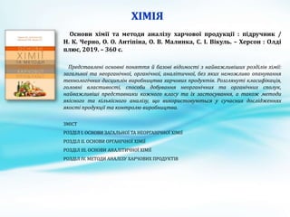 Основи хімії та методи аналізу харчової продукції : підручник /
Н. К. Черно, О. О. Антіпіна, О. В. Малинка, С. І. Вікуль. – Херсон : Олді
плюс, 2019. – 360 с.
Представлені основні поняття й базові відомості з найважливіших розділів хімії:
загальної та неорганічної, органічної, аналітичної, без яких неможливо опанування
технологічних дисциплін виробництва харчових продуктів. Розглянуті класифікація,
головні властивості, способи добування неорганічних та органічних сполук,
найважливіші представники кожного класу та їх застосування, а також методи
якісного та кількісного аналізу, що використовуються у сучасних дослідженнях
якості продукції та контролю виробництва.
ЗМІСТ
РОЗДІЛ І. ОСНОВИ ЗАГАЛЬНОЇ ТА НЕОРГАНІЧНОЇ ХІМІЇ
РОЗДІЛ ІІ. ОСНОВИ ОРГАНІЧНОЇ ХІМІЇ
РОЗДІЛ ІII. ОСНОВИ АНАЛІТИЧНОЇ ХІМІЇ
РОЗДІЛ ІV. МЕТОДИ АНАЛІЗУ ХАРЧОВИХ ПРОДУКТІВ
 