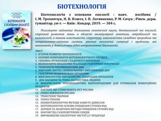 Біотехнологія з основами екології : навч. посібник /
І. М. Трохимчук, Н. В. Плюта, І. П. Логвиненко, P. M. Сачук ; Рівен. держ.
гуманітар. ун-т. — Kиїв : Кондор, 2019. — 304 с.
Розглянуто найновіші досягнення генетичної науки, біотехнології та екології,
стрімкий розвиток знань в області молекулярної генетики, мікробіології та
ензимології, а також властивості, структуру, взаємозв’язки складних природних та
антропогенно-змінених систем, реальні екологічні ситуації і проблеми, які
виникають у довкіллі внаслідок антропогенної діяльності.
ЗМІСТ
1. ІСТОРІЯ РОЗВИТКУ БІОТЕХНОЛОГІЇ
2. ОСНОВНІ КОМПОНЕНТИ БІОТЕХНОЛОГІЧНОГО ПРОЦЕСУ
3. ГЕНОМНА ОРГАНІЗАЦІЯ СПАДКОВОГО МАТЕРІАЛУ
4. МОЛЕКУЛЯРНІ МЕХАНІЗМИ РЕАЛІЗАЦІЇ ГЕНЕТИЧНОЇ ІНФОРМАЦІЇ
5. ТЕХНОЛОГІЯ РЕКОМБІНАНТНИХ ДНК
6. ХІМІЧНИЙ СИНТЕЗ, СЕКВЕНУВАННЯ І АМПЛІФІКАЦІЯ ДНК
7. ГЕНЕТИЧНО МОДИФІКОВАНІ ОРГАНІЗМИ
8. МІКРОБІОЛОГІЧНЕ ВИРОБНИЦТВО ЛІКАРСЬКИХ ПРЕПАРАТІВ
9. ДНК-ВАКЦИНИ ТА ГЕННА ДІАГНОСТИКА ЛЮДИНИ
10. ВИКОРИСТАННЯ РЕКОМБІНАНТНИХ МІКРООРГАНІЗМІВ ДЛЯ ОТРИМАННЯ КОМЕРЦІЙНИХ
ПРОДУКТІВ
11. БАКТЕРІЇ, ЩО СТИМУЛЮЮТЬ РІСТ РОСЛИН
12. ГЕННА ІНЖЕНЕРІЯ РОСЛИН
13. ТРАНСГЕННІ ТВАРИНИ
14. ГЕННА ТЕРАПІЯ
15. ЕКОБЮТЕХНОЛОГІЧНІ МЕТОДИ ЗАХИСТУ ДОВКІЛЛЯ
16. БІОТЕХНОЛОГІЧНІ ОСНОВИ ОЧИЩЕННЯ СТІЧНИХ ВОД
17. АЕРОБНІ ТА АНАЕРОБНІ МЕТОДИ ОЧИЩЕННЯ СТІЧНИХ ВОД
18. БІООЧИСТКА ГАЗОПОВІТРЯНИХ СКИДІВ
19. ВИРОБНИЦТВО ЕКОЛОГІЧНО ЧИСТОЇ С/Г ПРОДУКЦІЇ
 