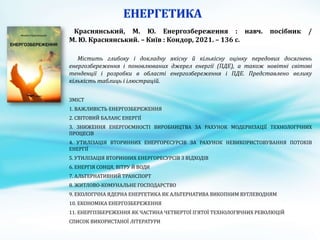 Краснянський, М. Ю. Енергозбереження : навч. посібник /
М. Ю. Краснянський. – Київ : Кондор, 2021. – 136 с.
Містить глибоку і докладну якісну й кількісну оцінку передових досягнень
енергозбереження і поновлюваних джерел енергії (ПДЕ), а також новітні світові
тенденції і розробки в області енергозбереження і ПДЕ. Представлено велику
кількість таблиць і ілюстрацій.
ЗМІСТ
1. ВАЖЛИВІСТЬ ЕНЕРГОЗБЕРЕЖЕННЯ
2. СВІТОВИЙ БАЛАНС ЕНЕРГІЇ
3. ЗНИЖЕННЯ ЕНЕРГОЄМНОСТІ ВИРОБНИЦТВА ЗА РАХУНОК МОДЕРНІЗАЦІЇ ТЕХНОЛОГІЧНИХ
ПРОЦЕСІВ
4. УТИЛІЗАЦІЯ ВТОРИННИХ ЕНЕРГОРЕСУРСІВ ЗА РАХУНОК НЕВИКОРИСТОВУВАННЯ ПОТОКІВ
ЕНЕРГІЇ
5. УТИЛІЗАЦІЯ ВТОРИННИХ ЕНЕРГОРЕСУРСІВ З ВІДХОДІВ
6. ЕНЕРГІЯ СОНЦЯ, ВІТРУ Й ВОДИ
7. АЛЬТЕРНАТИВНИЙ ТРАНСПОРТ
8. ЖИТЛОВО-КОМУНАЛЬНЕ ГОСПОДАРСТВО
9. ЕКОЛОГІЧНА ЯДЕРНА ЕНЕРГЕТИКА ЯК АЛЬТЕРНАТИВА ВИКОПНИМ ВУГЛЕВОДНЯМ
10. ЕКОНОМІКА ЕНЕРГОЗБЕРЕЖЕННЯ
11. ЕНЕРГОЗБЕРЕЖЕННЯ ЯК ЧАСТИНА ЧЕТВЕРТОЇ П’ЯТОЇ ТЕХНОЛОГВЧНИХ РЕВОЛЮЦІЙ
СПИСОК ВИКОРИСТАНОЇ ЛІТЕРАТУРИ
 