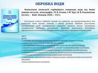 Комплексні технології сорбційного очищення води від йонів
важких металів : монографія / В. В. Галиш, І. М. Трус, Я. В. Радовенчик
[та ін.]. – Київ : Кондор, 2020. – 152 с.
Розглянуто існуючі сорбційні методи та сорбенти, що використовуються для
видалення йонів важких металів з водних розчинів. Наведені результати
експериментів щодо модифікування природної сировини різного походження
специфічними хімічними реагентами. Приведені результати досліджень
ефективності застосування модифікованих сорбентів в процесах очищення води.
ЗМІСТ
ВСТУП
1. СОРБЦІЙНІ МЕТОДИ ВИДАЛЕННЯ ЙОНІВ ВАЖКИХ МЕТАЛІВ З ВОДНИХ РОЗЧИНІВ
2. ХАРАКТЕРИСТИКА ОБ’ЄКТІВ ТА МЕТОДИ ДОСЛІДЖЕНЬ
3. ДОСЛІДЖЕННЯ СТРУКТУРНО-СОРБЦІЙНИХ ВЛАСТИВОСТЕЙ РОСЛИННИХ ВІДХОДІВ
4. МОДИФІКУВАННЯ РОСЛИННОЇ СИРОВИНИ СУЛЬФУР- ТА ФОСФОРМІСНИМИ СПОЛУКАМИ
5. ОКИСНЕ МОДИФІКУВАННЯ РОСЛИННИХ ВІДХОДІВ В СЕРЕДОВИЩІ ОЦТОВОЇ КИСЛОТИ
6. МОДИФІКУВАННЯ СОРБЕНТІВ НА ОСНОВІ МАГНЕТИТУ ДЛЯ ВИЛУЧЕННЯ ВАЖКИХ МЕТАЛІВ
7. УТИЛІЗАЦІЯ БІОСОРБЕНТІВ В СКЛАДІ БУДІВЕЛЬНИХ МАТЕРІАЛІВ
8. ПРИНЦИПОВА ТЕХНОЛОГІЧНА СХЕМА ОЧИЩЕННЯ ВОДИ З ВИКОРИСТАННЯМ БІОСОРБЕНТІВ
ВИСНОВКИ
СПИСОК ВИКОРИСТАНОЇ ЛІТЕРАТУРИ
 