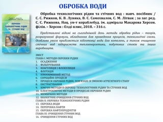 Обробка технологічних рідин та стічних вод : навч. посібник /
С. С. Рижков, К. В. Луняка, В. С. Самохвалов, С. М. Літвак ; за заг. ред.
С. С. Рижкова, Нац. ун-т кораблебуд. ім. адмірала Макарова Херсон.
філія. – Херсон : Олді плюс, 2018. – 316 с.
Представлені відомі на сьогоднішній день методи обробки рідин – теорія,
розрахункові формули, обладнання для проведення процесів, технологічні схеми.
Особлива увага приділяється підготовці води для котелень, а також очищенню
стічних вод підприємств теплоенергетики, побутових стоків та інших
виробництв.
ЗМІСТ
ГЛАВА І. МЕТОДИ ОБРОБКИ РІДИН
1. ОСАДЖЕННЯ
2. ФІЛЬТРУВАННЯ
3. КОАГУЛЯЦІЯ І ФЛОКУЛЯЦІЯ
4. ФЛОТАЦІЯ
5. ІОНООБМІННИЙ МЕТОД
6. СОРБЦІЙНІ ПРОЦЕСИ
7. ПРОЦЕСИ ОБРОБКИ РІДИН, ПОВ’ЯЗАНІ ЗІ ЗМІНОЮ АГРЕГАТНОГО СТАНУ
8. ЕКСТРАГУВАННЯ
9. ХІМІЧНІ МЕТОДИ В ОБРОБЦІ ТЕХНОЛОГІЧНИХ РІДИН ТА СТІЧНИХ ВОД
10. ЕЛЕКТРОХІМІЧНІ МЕТОДИ В ПРОЦЕСАХ ОБРОБКИ РІДИН
11. МЕМБРАННІ МЕТОДИ
12. БІОЛОГІЧНЕ ОЧИЩЕННЯ СТІЧНИХ ВОД
ГЛАВА ІІ. ОБРОБКА ТЕХНОЛОГІЧНИХ РІДИН
13. ОБРОБКА ВОДИ
14. ПЕРЕРОБКА НАФТИ
15. ОБРОБКА НАФТОПРОДУКТІВ
ГЛАВА ІІІ. ОЧИЩЕННЯ СТІЧНИХ ВОД
16. ОЧИЩЕННЯ СТІЧНИХ ВОД
 
