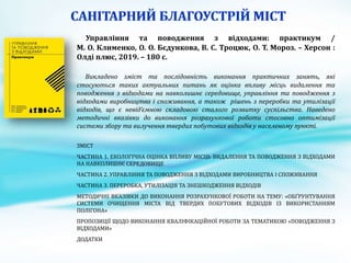 Управління та поводження з відходами: практикум /
М. О. Клименко, О. О. Бєдункова, В. С. Троцюк, О. Т. Мороз. – Херсон :
Олді плюс, 2019. – 180 с.
Викладено зміст та послідовність виконання практичних занять, які
стосуються таких актуальних питань як оцінка впливу місць видалення та
поводження з відходами на навколишнє середовище, управління та поводження з
відходами виробництва і споживання, а також рішень з переробки та утилізації
відходів, що є невід’ємною складовою сталого розвитку суспільства. Наведено
методичні вказівки до виконання розрахункової роботи стосовно оптимізації
системи збору та вилучення твердих побутових відходів у населеному пункті.
ЗМІСТ
ЧАСТИНА 1. ЕКОЛОГІЧНА ОЦІНКА ВПЛИВУ МІСЦЬ ВИДАЛЕННЯ ТА ПОВОДЖЕННЯ З ВІДХОДАМИ
НА НАВКОЛИШНЄ СЕРЕДОВИЩЕ
ЧАСТИНА 2. УПРАВЛІННЯ ТА ПОВОДЖЕННЯ З ВІДХОДАМИ ВИРОБНИЦТВА І СПОЖИВАННЯ
ЧАСТИНА 3. ПЕРЕРОБКА, УТИЛІЗАЦІЯ ТА ЗНЕШКОДЖЕННЯ ВІДХОДІВ
МЕТОДИЧНІ ВКАЗІВКИ ДО ВИКОНАННЯ РОЗРАХУНКОВОЇ РОБОТИ НА ТЕМУ: «ОБҐРУНТУВАННЯ
СИСТЕМИ ОЧИЩЕННЯ МІСТА ВІД ТВЕРДИХ ПОБУТОВИХ ВІДХОДІВ ІЗ ВИКОРИСТАННЯМ
ПОЛІГОНА»
ПРОПОЗИЦІЇ ЩОДО ВИКОНАННЯ КВАЛІФІКАЦІЙНОЇ РОБОТИ ЗА ТЕМАТИКОЮ «ПОВОДЖЕННЯ З
ВІДХОДАМИ»
ДОДАТКИ
 