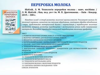Шаблій, Л. М. Технологія переробки молока : навч. посібник /
Л. М. Шаблій ; Нац. пед. ун-т ім. М. П. Драгоманова. – Київ : Кондор,
2019. – 308 с.
Наведено огляд з історії розвитку молочної промисловості. Розглянуті вимоги до
молочної сировини, механічне та теплове обробляння, санітарна обробка обладнання
і тари, представлені матеріальний баланс і нормалізація у виробництві молочних
продуктів, напрями розвитку виробництва і застосування різних видів пакувальних
матеріалів. Викладені традиційні технології виробництва молочних продуктів.
ЗМІСТ
1. РОЗВИТОК МОЛОЧНОЇ ПРОМИСЛОВОСТІ: ІСТОРІЯ І ПЕРСПЕКТИВИ
2. МОЛОЧНА СИРОВИНА ДЛЯ МОЛОЧНОЇ ПРОМИСЛОВОСТІ
3. МЕХАНІЧНЕ ОБРОБЛЯННЯ МОЛОЧНОЇ СИРОВИНИ
4. МАТЕРІАЛЬНИЙ БАЛАНС І НОРМАЛІЗАЦІЯ У ВИРОБНИЦТВІ МОЛОЧНИХ ПРОДУКТІВ
5. ТЕПЛОВЕ І ВАКУУМНЕ ОБРОБЛЯННЯ МОЛОЧНОЇ СИРОВИНИ
6. ТЕХНОЛОГІЯ ПИТНИХ ВИДІВ МОЛОКА ТАВЕРШКІВ
7. БАКТЕРІАЛЬНІ ЗАКВАСКИ, ПРЕПАРАТИ І КОНЦЕНТРАТИ ДЛЯ ФЕРМЕНТОВАНИХ МОЛОЧНИХ
ПРОДУКТІВ
8. ТЕХНОЛОГІЯ КИСЛОМОЛОЧНИХ ПРОДУКТІВ
9. ТЕХНОЛОГІЯ МОРОЗИВА
10. ТЕХНОЛОГІЯ МОЛОЧНИХ КОНСЕРВІВ
11. ТЕХНОЛОГІЯ ВЕРШКОВОГО МАСЛА
12. ТЕХНОЛОГІЯ НАТУРАЛЬНИХ СИРІВ
13. ПАКУВАННЯ МОЛОКА І МОЛОЧНИХ ПРОДУКТІВ
14. САНІТАРНА ОБРОБКА ОБЛАДНАННЯ І ТАРИ
СПИСОК ЛІТЕРАТУРИ
 