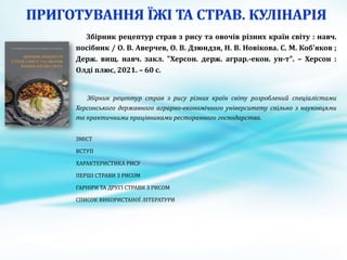 Збірник рецептур страв з рису та овочів різних країн світу : навч.
посібник / О. В. Аверчев, О. В. Дзюндзя, Н. В. Новікова. С. М. Коб'яков ;
Держ. вищ. навч. закл. "Херсон. держ. аграр.-екон. ун-т". – Херсон :
Олді плюс, 2021. – 60 с.
Збірник рецептур страв з рису різних країн світу розроблений спеціалістами
Херсонського державного аграрно-економічного університету спільно з науковцями
та практичними працівниками ресторанного господарства.
ЗМІСТ
ВСТУП
ХАРАКТЕРИСТИКА РИСУ
ПЕРШІ СТРАВИ З РИСОМ
ГАРНІРИ ТА ДРУГІ СТРАВИ З РИСОМ
СПИСОК ВИКОРИСТАНОЇ ЛІТЕРАТУРИ
 