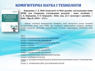 Бородкіна, І. Л. Web-технології та Web-дизайн: застосування мови
HTML для створення електронних ресурсів : навч. посібник /
І. Л. Бородкіна, Г. О. Бородкін ; Київ. нац. ун-т культури і дизайну. –
Київ : Ліра-К, 2020. – 212 с.
Надано основний теоретичний матеріал, який стосується різних аспектів
використання тегів мови HTML при створенні інформаційних ресурсів, наведено
велику кількість прикладів використання основних структурних елементів мови
HTML.
ЗМІСТ
РОЗДІЛ 1. ЗАГАЛЬНА ХАРАКТЕРИСТИКА МОВИ HTML
РОЗДІЛ 2. СТРУКТУРА HTML-ДОКУМЕНТІВ
РОЗДІЛ 3. РОБОТА З ТЕКСТОМ ЗАСОБАМИ МОВИ HTML
РОЗДІЛ 4. СПИСКИ
РОЗДІЛ 5. ГІПЕРТЕКСТОВІ ПОСИЛАННЯ
РОЗДІЛ 6. ГРАФІКА В HTML-ДОКУМЕНТАХ
РОЗДІЛ 7. ТАБЛИЦІ В HTML-ДОКУМЕНТАХ
РОЗДІЛ 8. АЛЬТЕРНАТИВНЕ ВИКОРИСТАННЯ ТАБЛИЦЬ
РОЗДІЛ 9. ФРЕЙМОВІ СТРУКТУРИ
РОЗДІЛ 10. МЕТОДИЧНІ РЕКОМЕНДАЦІЇ ДО ВИКОНАННЯ ПІДСУМКОВОЇ РОБОТИ "СТВОРЕННЯ WEB-
САЙТУ"
РОЗДІЛ 11. ОПТИМІЗАЦІЯ САЙТУ ДЛЯ ПОШУКОВИХ СИСТЕМ
 