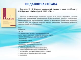 Партико, З. В. Основи видавничої справи : навч. посібник /
З. В. Партико. – Київ : Ліра-К, 2020. – 304 с.
Описано складові теорії видавничої справи, роль книги й періодики в житті
суспільства, типометрію, будову оригіналів та видавничої продукції, її типологію.
Подано детальний опис видавничої діяльності. Розглянута організація видавничої
справи у світі та в Україні, описано основні нормативні документи видавничої
справи, основи її комп’ютеризації.
ЗМІСТ
ПЕРЕДМОВА
1. ВСТУП
2. ОСНОВНІ ПОНЯТТЯ ТЕОРІЇ ВИДАВНИЧОЇ СПРАВИ
3. ІСТОРІЯ ВИНИКНЕННЯ Й РОЗВИТКУ КНИГ І ПЕРІОДИКИ
4. КНИГИ Й ПЕРІОДИКА В ЖИТТІ СУСПІЛЬСТВА
5. ТИПОМЕТРІЯ
6. БУДОВА ОРИГІНАЛІВ
7. БУДОВА ВИДАВНИЧОЇ ПРОДУКЦІЇ
8. ТИПОЛОГІЯ ВИДАВНИЧОЇ ПРОДУКЦІЇ
9. ВИДАВНИЧА ДІЯЛЬНІСТЬ
10. ОРГАНІЗАЦІЯ ВИДАВНИЧОЇ СПРАВИ У СВІТІ
11. ОРГАНІЗАЦІЯ ВИДАВНИЧОЇ СПРАВИ В УКРАЇНІ
12. НОРМАТИВНІ ДОКУМЕНТИ ВИДАВНИЧОЇ СПРАВИ
13. КОМП’ЮТЕРИЗАЦІЯ ВИДАВНИЧОЇ СПРАВИ
14. ВИСНОВКИ
 