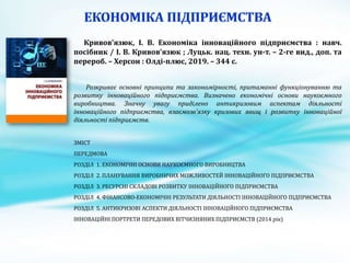 Кривов'язюк, І. В. Економіка інноваційного підприємства : навч.
посібник / І. В. Кривов'язюк ; Луцьк. нац. техн. ун-т. – 2-ге вид., доп. та
перероб. – Херсон : Олді-плюс, 2019. – 344 с.
Розкриває основні принципи та закономірності, притаманні функціонуванню та
розвитку інноваційного підприємства. Визначено економічні основи наукоємного
виробництва. Значну увагу приділено антикризовим аспектам діяльності
інноваційного підприємства, взаємозв’язку кризових явищ і розвитку інноваційної
діяльності підприємств.
ЗМІСТ
ПЕРЕДМОВА
РОЗДІЛ 1. ЕКОНОМІЧНІ ОСНОВИ НАУКОЄМНОГО ВИРОБНИЦТВА
РОЗДІЛ 2. ПЛАНУВАННЯ ВИРОБНИЧИХ МОЖЛИВОСТЕЙ ІННОВАЦІЙНОГО ПІДПРИЄМСТВА
РОЗДІЛ 3. РЕСУРСНІ СКЛАДОВІ РОЗВИТКУ ІННОВАЦІЙНОГО ПІДПРИЄМСТВА
РОЗДІЛ 4. ФІНАНСОВО-ЕКОНОМІЧНІ РЕЗУЛЬТАТИ ДІЯЛЬНОСТІ ІННОВАЦІЙНОГО ПІДПРИЄМСТВА
РОЗДІЛ 5. АНТИКРИЗОВІ АСПЕКТИ ДІЯЛЬНОСТІ ІННОВАЦІЙНОГО ПІДПРИЄМСТВА
ІННОВАЦІЙНІ ПОРТРЕТИ ПЕРЕДОВИХ ВІТЧИЗНЯНИХ ПІДПРИЄМСТВ (2014 рік)
 