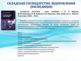 Складська логістика : навч. посібник / В. Є. Марчук,
М. Ю. Григорак, О. М. Гармаш, О. В. Овдієнко ; Нац. авіац. ун-т. – Херсон :
Олді плюс, 2020. – 256 с.
Викладено теоретичні основи і практичні рекомендації з управління складським
господарством підприємства як важливої ланки логістичної системи, організації та
автоматизації технологічних процесів на складі, складського обліку та
документообігу, роботи складського персоналу та підвищення продуктивності праці,
визначено тенденції розвитку складської логістики.
ЗМІСТ
ВСТУП
УМОВНІ ПОЗНАЧЕННЯ
РОЗДІЛ 1. СУТНІСТЬ ЛОГІСТИКИ СКЛАДУВАННЯ
РОЗДІЛ 2. ОРГАНІЗАЦІЯ ТЕХНОЛОГІЧНОГО ПРОЦЕСУ НА СКЛАДІ. ПОКАЗНИКИ РОБОТИ СКЛАДУ
РОЗДІЛ 3. СКЛАДСЬКЕ ОБЛАДНАННЯ
РОЗДІЛ 4. ПРОЕКТУВАННЯ СКЛАДСЬКИХ КОМПЛЕКСІВ
РОЗДІЛ 5. СКЛАДСЬКИЙ ОБЛІК ТА ОРГАНІЗАЦІЯ ДОКУМЕНТООБІГУ
РОЗДІЛ 6. ОРГАНІЗАЦІЯ РОБОТИ СКЛАДСЬКОГО ПЕРСОНАЛУ
РОЗДІЛ 7. ТЕНДЕНЦІЇ РОЗВИТКУ СКЛАДСЬКОЇ ЛОГІСТИКИ
СПИСОК ВИКОРИСТАНИХ ДЖЕРЕЛ
ДОДАТКИ
 