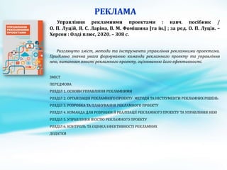 Управління рекламними проектами : навч. посібник /
О. П. Луцій, Я. С. Ларіна, В. М. Фомішина [та ін.] ; за ред. О. П. Луція. –
Херсон : Олді плюс, 2020. – 308 с.
Розглянуто зміст, методи та інструменти управління рекламними проектами.
Приділено значна увага формуванню команди рекламного проекту та управління
нею, питанням якості рекламного проекту, оцінюванню його ефективності.
ЗМІСТ
ПЕРЕДМОВА
РОЗДІЛ 1. ОСНОВИ УПРАВЛІННЯ РЕКЛАМНИМИ
РОЗДІЛ 2. ОРГАНІЗАЦІЯ РЕКЛАМНОГО ПРОЕКТУ: МЕТОДИ ТА ІНСТРУМЕНТИ РЕКЛАМНИХ РІШЕНЬ
РОЗДІЛ 3. РОЗРОБКА ТА ПЛАНУВАННЯ РЕКЛАМНОГО ПРОЕКТУ
РОЗДІЛ 4. КОМАНДА ДЛЯ РОЗРОБКИ Й РЕАЛІЗАЦІЇ РЕКЛАМНОГО ПРОЕКТУ ТА УПРАВЛІННЯ НЕЮ
РОЗДІЛ 5. УПРАВЛІННЯ ЯКІСТЮ РЕКЛАМНОГО ПРОЕКТУ
РОЗДІЛ 6. КОНТРОЛЬ ТА ОЦІНКА ЕФЕКТИВНОСТІ РЕКЛАМНИХ
ДОДАТКИ
 