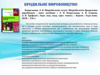 Капрельянц, Л. В. Мікробіологія галузі. Мікробіологія бродильних
виробництв : навч. посібник / Л. В. Капрельянц, А. В. Єгорова,
Л. В. Труфкаті ; Одес. нац. акад. харч. технол. – Херсон : Олді плюс,
2018. – 136 с.
Викладено теоретичний і практичний матеріал, розглядаються мікроорганізми,
які у вигляді чистої культури використовують для виготовлення вина й пива
(дріжджі), а також мікроорганізми, які є шкідниками та викликають хвороби
продуктів бродіння (оцтовокислі, молочнокислі бактерії й «дикі» дріжджі). Описано
джерела інфікування, профілактику захворювань і методи лікування.
ЗМІСТ
ПЕРЕДМОВА
ОСНОВИ МІКРОБІОЛОГІЧНОГО КОНТРОЛЮ В ХАРЧОВОМУ ВИРОБНИЦТВІ
ДЖЕРЕЛА СТОРОННІХ МІКРООРГАНІЗМІВ В ХАРЧОВІЙ ПРОМИСЛОВОСТІ
МІКРОБІОЛОГІЧНІ ТА САНІТАРНО-ГІГІЄНІЧНІ КРИТЕРІЇ БЕЗПЕКИ ХАРЧОВИХ ПРОДУКТІВ
ОСОБЛИВОСТІ ЗАГАЛЬНОГО МІКРОБІОЛОГІЧНОГО ОЦІНЮВАННЯ ХАРЧОВИХ ПРОДУКТІВ
МІКРОБІОЛОГІЯ ВИНА ТА ПИВА
МІКРОБІОЛОГІЧНИЙ КОНТРОЛЬ У БРОДИЛЬНИХ ВИРОБНИЦТВАХ
КОНТРОЛЬ СИРОВИНИ
МІКРОБІОЛОГІЧНИЙ КОНТРОЛЬ ДОПОМІЖНИХ МАТЕРІАЛІВ
КОНТРОЛЬ САНІТАРНОГО СТАНУ ВИРОБНИЦТВА
МІКРОБІОЛОГІЧНИЙ КОНТРОЛЬ ПРОМІЖНИХ ЕТАПІВ І НАПІВФАБРИКАТІВ
МІКРОБІОЛОГІЧНИЙ КОНТРОЛЬ ЗА ПРОЦЕСОМ БРОДІННЯ
ДОСЛІДЖЕННЯ МІКРОБІОЛОГІЧНОЇ СТІЙКОСТІ ВИНОМАТЕРІАЛІВ І ВИН
 
