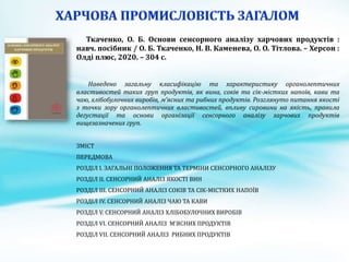 Ткаченко, О. Б. Основи сенсорного аналізу харчових продуктів :
навч. посібник / О. Б. Ткаченко, Н. В. Каменева, О. О. Тітлова. – Херсон :
Олді плюс, 2020. – 304 с.
Наведено загальну класифікацію та характеристику органолептичних
властивостей таких груп продуктів, як вина, соків та сік-містких напоїв, кави та
чаю, хлібобулочних виробів, м’ясних та рибних продуктів. Розглянуто питання якості
з точки зору органолептичних властивостей, впливу сировини на якість, правила
дегустації та основи організації сенсорного аналізу харчових продуктів
вищезазначених груп.
ЗМІСТ
ПЕРЕДМОВА
РОЗДІЛ I. ЗАГАЛЬНІ ПОЛОЖЕННЯ ТА ТЕРМІНИ СЕНСОРНОГО АНАЛІЗУ
РОЗДІЛ ІI. СЕНСОРНИЙ АНАЛІЗ ЯКОСТІ ВИН
РОЗДІЛ III. СЕНСОРНИЙ АНАЛІЗ СОКІВ ТА СІК-МІСТКИХ НАПОЇВ
РОЗДІЛ IV. СЕНСОРНИЙ АНАЛІЗ ЧАЮ ТА КАВИ
РОЗДІЛ V. СЕНСОРНИЙ АНАЛІЗ ХЛІБОБУЛОЧНИХ ВИРОБІВ
РОЗДІЛ VI. СЕНСОРНИЙ АНАЛІЗ М’ЯСНИХ ПРОДУКТІВ
РОЗДІЛ VIІ. СЕНСОРНИЙ АНАЛІЗ РИБНИХ ПРОДУКТІВ
 