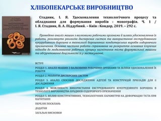 Стадник, І. Я. Удосконалення технологічного процесу та
обладнання для формування виробів : монографія. Ч. 1 /
І. Я. Стадник, В. А. Піддубний. – Київ : Кондор, 2019. – 292 с.
Проведено аналіз машин з валковими робочими органами й шляхи удосконалення їх
роботи, розглянуто реологію дисперсних систем та використання екструдованого
кукурудзяного борошна в технології борошняних кондитерських виробів оздоровчого
призначення. Основна частина роботи спрямована на розкриття основних існуючих
підходів до моделювання робочого процесу нагнітання тіста формувальної машини
та обґрунтованні доцільності їх у застосуванні.
ВСТУП
РОЗДІЛ 1. АНАЛІЗ МАШИН З ВАЛКОВИМИ РОБОЧИМИ ОРГАНАМИ ТА ШЛЯХИ УДОСКОНАЛЕННЯ ЇХ
РОБОТИ
РОЗДІЛ 2. РЕОЛОГІЯ ДИСПЕРСНИХ СИСТЕМ
РОЗДІЛ 3. АНАЛІЗ СПОСОБІВ ДОСЛІДЖЕННЯ АДГЕЗІЇ ТА КОНСТРУКЦІЙ ПРИЛАДІВ ДЛЯ її
ДОСЛІДЖЕННЯ
РОЗДІЛ 4. МОЖЛИВОСТІ ВИКОРИСТАННЯ ЕКСТРУДОВАНОГО КУКУРУДЗЯНОГО БОРОШНА В
ТЕХНОЛОГІЇ ВИРОБНИЦТВА БУБДИКІВ ОЗДОРОВЧОГО ПРИЗНАЧЕННЯ
РОЗДІЛ 5. ВПЛИВ КОНСТРУКТИВНИХ, ТЕХНОЛОГІЧНИХ ПАРАМЕТРІВ НА ДЕФОРМАЦІЮ ТІСТА ПРИ
НАГНІТАННІ
ПЕРЕЛІК ПОСИЛАНЬ
ДОДАТКИ
ЗАГАЛЬНІ ВИСНОВКИ
 