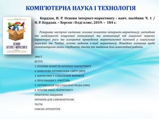 Кордзая, Н. Р. Основи інтернет-маркетингу : навч. посібник Ч. 1 /
Н. Р. Кордзая. – Херсон : Олді плюс, 2019. – 184 с.
Розкриває наступні питання: основні поняття інтернет-маркетингу; методика
та особливості пошукової оптимізації та оптимізації під соціальні мережі;
характерні риси та алгоритм проведення маркетингової кампанії у соціальних
мережах та Twitter, основи ведення е-mail маркетингу. Наведено питання щодо
самоконтролю знань студентів, тести та завдання для самостійної роботи.
ЗМІСТ
ВСТУП
1. ОСНОВНІ ПОНЯТТЯ ІНТЕРНЕТ-МАРКЕТИНГУ
2. ПОШУКОВА ОПТИМІЗАЦІЯ САЙТУ (SEO)
3. МАРКЕТИНГ У СОЦІАЛЬНИХ МЕРЕЖАХ
4. ПРОСУВАННЯ У «TWITTER»
5. ОПТИМІЗАЦІЯ ПІД СОЦІАЛЬНІ МЕДІА (SMO)
6. ОСНОВИ ЕMAIL МАРКЕТИНГУ
ПРАКТИЧНІ ЗАВДАННЯ
ПИТАННЯ ДЛЯ САМОКОНТРОЛЮ
ТЕСТИ
СПИСОК ЛІТЕРАТУРИ
 