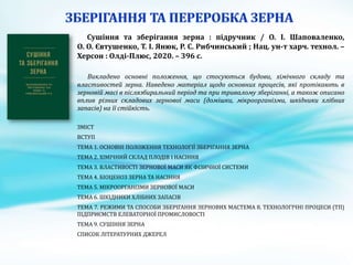 Сушіння та зберігання зерна : підручник / О. І. Шаповаленко,
О. О. Євтушенко, Т. І. Янюк, Р. С. Рибчинський ; Нац. ун-т харч. технол. –
Херсон : Олді-Плюс, 2020. – 396 с.
Викладено основні положення, що стосуються будови, хімічного складу та
властивостей зерна. Наведено матеріал щодо основних процесів, які протікають в
зерновій масі в післязбиральний період та при тривалому зберіганні, а також описано
вплив різних складових зернової маси (домішки, мікроорганізми, шкідники хлібних
запасів) на її стійкість.
ЗМІСТ
ВСТУП
ТЕМА 1. ОСНОВНІ ПОЛОЖЕННЯ ТЕХНОЛОГІЇ ЗБЕРІГАННЯ ЗЕРНА
ТЕМА 2. ХІМІЧНИЙ СКЛАД ПЛОДІВ І НАСІННЯ
ТЕМА 3. ВЛАСТИВОСТІ ЗЕРНОВОЇ МАСИ ЯК ФІЗИЧНОЇ СИСТЕМИ
ТЕМА 4. БІОЦЕНОЗ ЗЕРНА ТА НАСІННЯ
ТЕМА 5. МІКРООРГАНІЗМИ ЗЕРНОВОЇ МАСИ
ТЕМА 6. ШКІДНИКИ ХЛІБНИХ ЗАПАСІВ
ТЕМА 7. РЕЖИМИ ТА СПОСОБИ ЗБЕРІГАННЯ ЗЕРНОВИХ МАСТЕМА 8. ТЕХНОЛОГІЧНІ ПРОЦЕСИ (ТП)
ПІДПРИЄМСТВ ЕЛЕВАТОРНОЇ ПРОМИСЛОВОСТІ
ТЕМА 9. СУШІННЯ ЗЕРНА
СПИСОК ЛІТЕРАТУРНИХ ДЖЕРЕЛ
 