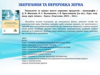 Технологія та оцінка якості зернових продуктів : монографія /
Д. О. Жигунов, О. С. Волошенко, І. В. Брославцева [та ін.] ; Одес. нац.
акад. харч. технол. – Одеса : Олді плюс, 2021. – 364 с.
Викладено основні положення, що стосуються будови, хімічного складу та
властивостей зерна. Наведено матеріал щодо основних процесів, які протікають в
зерновій масі в післязбиральний період та при тривалому зберіганні, а також описано
вплив різних складових зернової маси (домішки, мікроорганізми, шкідники хлібних
запасів) на її стійкість. Особливу увагу приділено питанням сушіння зерна, методам
та способам його проведення.
ЗМІСТ
ВСТУП
ТЕМА 1. ОСНОВНІ ПОЛОЖЕННЯ ТЕХНОЛОГІЇ ЗБЕРІГАННЯ ЗЕРНА
ТЕМА 2. ХІМІЧНИЙ СКЛАД ПЛОДІВ І НАСІННЯ
ТЕМА 3. ВЛАСТИВОСТІ ЗЕРНОВОЇ МАСИ ЯК ФІЗИЧНОЇ СИСТЕМИ
ТЕМА 4. БІОЦЕНОЗ ЗЕРНА ТА НАСІННЯ
ТЕМА 5. МІКРООРГАНІЗМИ ЗЕРНОВОЇ МАСИ
ТЕМА 6. ШКІДНИКИ ХЛІБНИХ ЗАПАСІВ
ТЕМА 7. РЕЖИМИ ТА СПОСОБИ ЗБЕРІГАННЯ ЗЕРНОВИХ МАС
ТЕМА 8. ТЕХНОЛОГІЧНІ ПРОЦЕСИ (ТП) ПІДПРИЄМСТВ ЕЛЕВАТОРНОЇ ПРОМИСЛОВОСТІ
ТЕМА 9. СУШІННЯ ЗЕРНА
СПИСОК ЛІТЕРАТУРНИХ ДЖЕРЕЛ
 