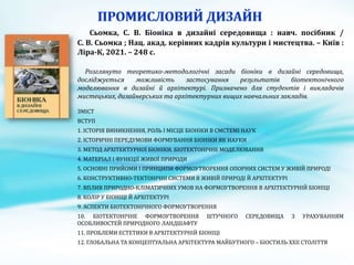 Сьомка, С. В. Біоніка в дизайні середовища : навч. посібник /
С. В. Сьомка ; Нац. акад. керівних кадрів культури і мистецтва. – Київ :
Ліра-К, 2021. – 248 с.
Розглянуто теоретико-методологічні засади біоніки в дизайні середовища,
досліджується можливість застосування результатів біотектонічного
моделювання в дизайні й архітектурі. Призначено для студентів і викладачів
мистецьких, дизайнерських та архітектурних вищих навчальних закладів.
ЗМІСТ
ВСТУП
1. ІСТОРІЯ ВИНИКНЕННЯ, РОЛЬ І МІСЦЕ БІОНІКИ В СМСТЕМІ НАУК
2. ІСТОРИЧНІ ПЕРЕДУМОВИ ФОРМУВАННЯ БІОНІКИ ЯК НАУКИ
3. МЕТОД АРХІТЕКТУРНОЇ БІОНІКИ. БІОТЕКТОНІЧНЕ МОДЕЛЮВАННЯ
4. МАТЕРІАЛ І ФУНКЦІЇ ЖИВОЇ ПРИРОДИ
5. ОСНОВНІ ПРИЙОМИ І ПРИНЦИПИ ФОРМОУТВОРЕННЯ ОПОРНИХ СИСТЕМ У ЖИВІЙ ПРИРОДІ
6. КОНСТРУКТИВНО-ТЕКТОНІЧНІ СИСТЕМИ В ЖИВІЙ ПРИРОДІ Й АРХІТЕКТУРІ
7. ВПЛИВ ПРИРОДНО-КЛІМАТИЧНИХ УМОВ НА ФОРМОУТВОРЕННЯ В АРХІТЕКТУРНІЙ БІОНІЦІ
8. КОЛІР У БІОНІЦІ Й АРХІТЕКТУРІ
9. АСПЕКТИ БІОТЕКТОНІЧНОГО ФОРМОУТВОРЕННЯ
10. БІОТЕКТОНІЧНЕ ФОРМОУТВОРЕННЯ ШТУЧНОГО СЕРЕДОВИЩА З УРАХУВАННЯМ
ОСОБЛИВОСТЕЙ ПРИРОДНОГО ЛАНДШАФТУ
11. ПРОБЛЕМИ ЕСТЕТИКИ В АРХІТЕКТУРНІЙ БІОНІЦІ
12. ГЛОБАЛЬНА ТА КОНЦЕПТУАЛЬНА АРХІТЕКТУРА МАЙБУТНОГО – БІОСТИЛЬ ХХІІ СТОЛІТТЯ
 