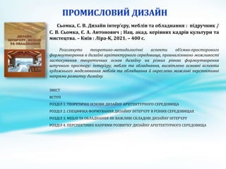 Сьомка, С. В. Дизайн інтер'єру, меблів та обладнання : підручник /
С. В. Сьомка, Є. А. Антонович ; Нац. акад. керівних кадрів культури та
мистецтва. – Київ : Ліра-К, 2021. – 400 с.
Розглянуто теоретико-методологічні аспекти об’ємно-просторового
формоутворення в дизайні архітектурного середовища, проаналізовано можливості
застосування теоретичних основ дизайну на різних рівнях формоутворення
штучного простору: інтер’єру, меблів та обладнання, висвітлено основні аспекти
художнього моделювання меблів та обладнання й окреслено можливі перспективні
напрями розвитку дизайну.
ЗМІСТ
ВСТУП
РОЗДІЛ 1. ТЕОРЕТИЧНІ ОСНОВИ ДИЗАЙНУ АРХІТЕКТУРНОГО СЕРЕДОВИЩА
РОЗДІЛ 2. СПЕЦИФІКА ФОРМУВАННЯ ДИЗАЙНУ ІНТЕР’ЄРУ В РІЗНИХ СЕРЕДОВИЩАХ
РОЗДІЛ 3. МЕБЛІ ТА ОБЛАДНАННЯ ЯК ВАЖЛИВІ СКЛАДОВІ ДИЗАЙНУ ІНТЕР’ЄРУ
РОЗДІЛ 4. ПЕРСПЕКТИВНІ НАПРЯМИ РОЗВИТКУ ДИЗАЙНУ АРХІТЕКТУРНОГО СЕРЕДОВИЩА
 
