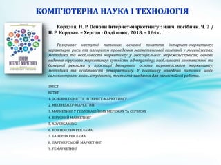Кордзая, Н. Р. Основи інтернет-маркетингу : навч. посібник. Ч. 2 /
Н. Р. Кордзая. – Херсон : Олді плюс, 2018. – 164 с.
Розкриває наступні питання: основні поняття інтернет-маркетингу;
характерні риси та алгоритм проведення маркетингової кампанії у месенджерах;
методика та особливості маркетингу у геосоціальних мережах/сервісах; основи
ведення вірусного маркетингу; сутність advergaming; особливості контекстної та
банерної реклами у просторі Інтернет; основи партнерського маркетингу;
методика та особливості ремаркетингу. У посібнику наведено питання щодо
самоконтролю знань студентів, тести та завдання для самостійної роботи.
ЗМІСТ
ВСТУП
1. ОСНОВНІ ПОНЯТТЯ ІНТЕРНЕТ-МАРКЕТИНГУ
2. МЕСЕНДЖЕР-МАРКЕТИНГ
3. МАРКЕТИНГ У ГЕОЛОКАЦІЙНИХ МЕРЕЖАХ ТА СЕРВІСАХ
4. ВІРУСНИЙ МАРКЕТИНГ
5. ADVERGAMING
6. КОНТЕКСТНА РЕКЛАМА
7. БАНЕРНА РЕКЛАМА
8. ПАРТНЕРСЬКИЙ МАРКЕТИНГ
9. РЕМАРКЕТИНГ
 