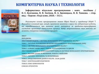 Інформатика: візуальне програмування : навч. посібник /
О. С. Булгакова, В. В. Зосімов, Н. А. Броницька, Н. В. Танкова. – стер.
вид. – Херсон : Олді плюс, 2020. – 312 с.
Розглянуто основи програмування мовою Object Pascal у середовищі Delphi 7.
Викладено основний курс лекцій, практичні заняття з курсу та лабораторні роботи,
які передбачаються при вивченні цього матеріалу за кредитно-трансферною
системою організації навчального процесу. Набір запропонованих тем охоплює всі
аспекти створення повноцінних програм.
ЗМІСТ
ПЕРЕДМОВА
ЗМІСТОВНИЙ МОДУЛЬ І. СИСТЕМА ВІЗУАЛЬНОГО ПРОГРАМУВАННЯ DELPHI 7
ТЕМА 1. ЗАГАЛЬНІ ПОЛОЖЕННЯ ОБ’ЄКТНО-ОРІЄНТОВАНОГО ПРОГРАМУВАННЯ (ООП)
ТЕМА 2. СИСТЕМА ВІЗУАЛЬНОГО ПРОГРАМУВАННЯ DELPHI 7
ТЕМА 3. АЛФАВІТ МОВИ OBJECT PASCAL. РОЗГАЛУДЖЕННЯ ТА ЦИКЛИ
ЗМІСТОВНИЙ МОДУЛЬ ІІ. КОМПОНЕНТНИЙ ПІДХІД В СИСТЕМАХ ВІЗУАЛЬНОГО ПРОГРАМУВАННЯ
ТЕМА 4. МАСИВИ ДАНИХ ТА МНОЖИНИ. РОБОТА З ФАЙЛАМИ
ТЕМА 5. ОБРОБКА ЗОБРАЖЕНЬ ТА МУЛЬТИМЕДІА
ТЕМА 6. ПРЕДСТАВЛЕННЯ ДАНИХ В DELPHI . БАЗИ ДАНИХ
ТЕМА 7. КОНТРОЛЬНИЙ ПРАКТИКУМ
ТЕМА 8. ОПИС КОМПОНЕНТІВ
СПИСОК ЛІТЕРАТУРИ
 