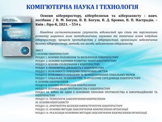 Основи кіберпростору, кібербезпеки та кіберзахисту : навч.
посібник / В. М. Богуш, В. В. Богуш, В. Д. Бровко, В. П. Настрадін. –
Київ : Ліра-К, 2021. – 554 с.
Наведена систематизована сукупнiсть вiдомостей про стан та перспективи
розвитку широкого кола методологiчних, наукових та технiчних основ побудови
кiберпростору, процесiв протиборства у кiберпросторi, органiзацiю забезпечення
безпеки кiберпростору, методи та засоби забезпечення кiберзахисту.
ЗМІСТ
I. ОСНОВИ КIБЕРПРОСТОРУ
РОЗДІЛ 1. ОСНОВНI ПОЛОЖЕННЯ ТА ВИЗНАЧЕННЯ КIБЕРПРОСТОРУ
РОЗДІЛ 2. ОСНОВНI НАПРЯМИ РОЗВИТКУ ТЕОРIЇ КIБЕРПРОСТОРУ
РОЗДІЛ 3. ОСНОВИ СПIЛКУВАННЯ У КIБЕРПРОСТОРI
РОЗДІЛ 4. ЕКОНОМIЧНА ДIЯЛЬНIСТЬ У КIБЕРПРОСТОРI
РОЗДІЛ 5. ОСОБЛИВОСТI ПОБУДОВИ ПОШУКОВИХ СИСТЕМ
РОЗДІЛ 6. ОСОБЛИВОСТI ПОБУДОВИ ТА ФУНКЦIОНУВАННЯ СОЦIАЛЬНИХ МЕРЕЖ
РОЗДІЛ 7. СОЦIАЛЬНЕ, ПСИХОЛОГIЧНЕ ТА КУЛЬТУРНЕ СЕРЕДОВИЩЕ КIБЕРПРОСТОРУ
II. ОСНОВИ КIБЕРБЕЗПЕКИ
РОЗДІЛ 8. ОСНОВНI ПОЛОЖЕННЯ КIБЕРБЕЗПЕКИ
РОЗДІЛ 9. ОСНОВНI ВИДИ ПРОТИБОРСТВА У КIБЕРПРОСТОРI
РОЗДІЛ 10. ВIЙНА ЯК ОДИН З ОСНОВНИХ СПОСОБIВ ПРОТИБОРСТВА В IНФОРМАЦIЙНОМУ ТА
КIБЕРПРОСТОРI
РОЗДІЛ 11. ТЕХНОЛОГIЯ ЗАБЕЗПЕЧЕННЯ КIБЕРБЕЗПЕКИ
III. ОСНОВИ КIБЕРЗАХИСТУ
РОЗДІЛ 12. АРХIТЕКТУРА БЕЗПЕКИ IНФРАСТРУКТУРИ КIБЕРПРОСТОРУ
РОЗДІЛ 13. ОСНОВНI МЕТОДИ ЗАБЕЗПЕЧЕННЯ КIБЕРБЕЗПЕКИ ОРГАНIЗАЦIЇ
РОЗДІЛ 14. РЕАЛIЗАЦIЯ ОСНОВНИХ МЕТОДIВ ЗАБЕЗПЕЧЕННЯ КIБЕРБЕЗПЕКИ ОРГАНIЗАЦІЇ
 