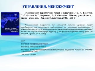 Менеджмент туристичної галузі : підручник / О. М. Білоусов,
О. Є. Лугінін, О. С. Морозова, Л. В. Соколова ; Міжнар. ун-т бізнесу і
права. – стер. вид. – Херсон : Гельветика, 2020. – 580 с.
Розглядаються теоретичні та методичні питання сучасних теорій
менеджменту та маркетингу, зорієнтованих на напрямках національного і
міжнародного туризму. В матеріалах комплексно висвітлено питання управлінської
діяльності в організаціях сфери туризму, у тому числі на регіональному рівні (на
прикладі Херсонської області).
ЗМІСТ
ЧАСТИНА 1. МЕНЕДЖМЕНТ ТУРИЗМУ
ЧАСТИНА 2. МАРКЕТИНГ ТУРИЗМУ
ЧАСТИНА 3. ТУРИСТИЧНО-РЕКРЕАЦІЙНА ІНФРАСТРУКТУРА ПІВДЕННОГО РЕГІОНУ (НА ПРИКЛАДІ
ХЕРСОНСЬКОЇ ОБЛАСТІ)
СПИСОК ЛІТЕРАТУРИ
 