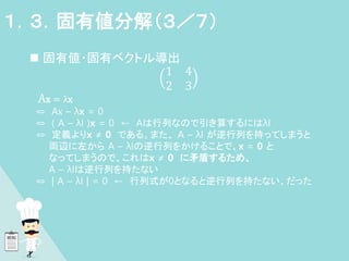  固有値・固有ベクトル導出
1 4
2 3
Ax = λx
⇔ Ax – λx = 0
⇔ ( A – λI )x = 0 ← Aは行列なので引き算するにはλI
⇔ 定義よりx ≠ 0 である。また、 A – λI が逆行列を持ってしまうと
両辺に左から A – λIの逆行列をかけることで、x = 0 と
なってしまうので、これはx ≠ 0 に矛盾するため、
A – λIは逆行列を持たない
⇔ | A – λI | = 0 ← 行列式が0となると逆行列を持たない、だった
１．３．固有値分解（３／７）
 