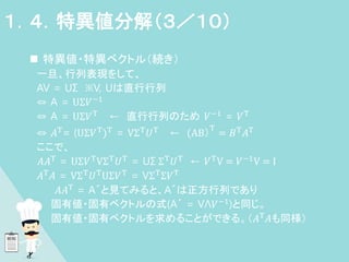  特異値・特異ベクトル（続き）
一旦、行列表現をして、
AV = UΣ ※V, Uは直行行列
⇔ A = UΣ𝑉−1
⇔ A = UΣ𝑉T
← 直行行列のため 𝑉−1
= 𝑉T
⇔ 𝐴T
= (UΣ𝑉T
)T
= VΣT
𝑈T
← (AB）
T
= 𝐵T
𝐴T
ここで、
𝐴𝐴T = UΣ𝑉TVΣT𝑈T = UΣ ΣT𝑈T ← 𝑉TV = 𝑉−1V = I
𝐴T
𝐴 = VΣT
𝑈T
UΣ𝑉T
= VΣT
Σ𝑉T
𝐴𝐴T
= A´と見てみると、A´は正方行列であり
、 固有値・固有ベクトルの式(A´ = VΛ𝑉−1
)と同じ。
固有値・固有ベクトルを求めることができる。（𝐴T
𝐴も同様）
１．４．特異値分解（３／１０）
 
