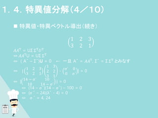  特異値・特異ベクトル導出（続き）
1 2 3
3 2 1
𝐴𝐴T = UΣ ΣT𝑈T
⇔ 𝐴𝐴TU = UΣ ΣT
⇔ ( A´ – Σ´)U = 0 ← 一旦 A´ = 𝐴𝐴T, Σ´ = Σ ΣT とみなす
⇔ |
1 2 3
3 2 1
1 3
2 2
3 1
-
σ´ 0
0 σ´
| = 0
⇔ |
14 − σ´ 10
10 14 − σ´
| = 0
⇔ (14 – σ´)(14 – σ´) – 100 = 0
⇔ (σ ´ – 24)(λ´ - 4) = 0
⇔ σ ´ = 4, 24
１．４．特異値分解（４／１０）
 