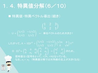  特異値・特異ベクトル導出（続き）
1 2 3
3 2 1
∴ U =
1/√2 −1/√2
1/√2 1/√2
← 単位ベクトルのため大きさ１
したがって、A = UΣ𝑉T
=
1/√2 −1/√2
1/√2 1/√2
√24 0
0 √4
𝑉T
※ ΣΣT
=
𝜎1 0 0
0 𝜎2 0
𝜎1 0
0 𝜎2
0 0
=
𝜎1
2
0
0 𝜎2
2 のため、
固有値は√記号をとって、√24、√4となっている。
なお、𝜎1> 𝜎2 （特異値分解では対角線の左上が大きくなる）
１．４．特異値分解（６／１０）
 