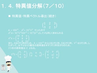  特異値・特異ベクトル導出（続き）
1 2 3
3 2 1
A = UΣ𝑉T
, 𝐴T
= VΣT
𝑈T
だったので
𝐴T𝐴= VΣT𝑈TUΣ𝑉T = VΣTΣ𝑉T としてVも同じく求められる
𝐴T
𝐴 =
10 8 6
8 8 8
6 8 10
また、Aは2行3列のため、 A = UΣ𝑉T
からUは2行2列、Σは2行3列、 𝑉T
は3行3列。し
たがって、以下となり３番目の固有値を示す3行3列目が０のため、
3つ目の固有値は 0 となる。
ΣT
Σ =
𝜎1 0
0 𝜎2
0 0
𝜎1 0 0
0 𝜎2 0
=
𝜎1
2
0 0
0 𝜎2
2
0
0 0 0
１．４．特異値分解（７／１０）
 
