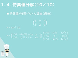 特異値・特異ベクトル導出（最後）
1 2 3
3 2 1
A = UΣ𝑉T より
A =
1/√2 −1/√2
1/√2 1/√2
√24 0 0
0 √4 0
1/√3 1/√3 1/√3
1/√2 0 −1/√2
1/√6 −2/√6 1/√6
１．４．特異値分解（１０／１０）
 
