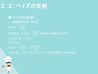  ベイズの定例
 因果関係を逆にできる
P |
X Y =
P X,Y
P Y
その逆は P |
Y X =
P X,Y
P X
でありP(X)を両辺にかけて
P |
Y X P(X) = P(X,Y)
したがって
P |
X Y =
P X,Y
P Y
=
P Y|X P(X)
P Y
このように、P(X|Y) が P(X), P(Y), P(Y|X)で表すことができる
、
２．２．ベイズの定例
 