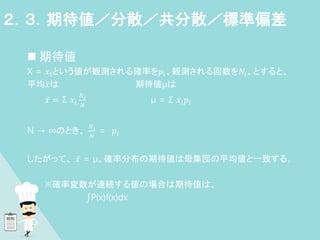  期待値
X = 𝑥𝑖という値が観測される確率を𝑝𝑖、観測される回数を𝑁𝑖、とすると、
平均𝑥は 期待値μは
𝑥 = Σ 𝑥𝑖
𝑁𝑖
𝑁
μ = Σ 𝑥𝑖𝑝𝑖
N → ∞のとき、
𝑁𝑖
𝑁
= 𝑝𝑖
したがって、 𝑥 = μ。確率分布の期待値は母集団の平均値と一致する。
※確率変数が連続する値の場合は期待値は、
∫P(x)f(x)dx
２．３．期待値／分散／共分散／標準偏差
 