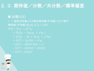  分散V(X)
 一般的な定義より分散を期待値(平均値) E(X)で表す
期待値（平均値）をμとして（μ = E(X)）
V(X) = Σ 𝑥𝑖 − μ 2
𝑝𝑖
= Σ(𝑥𝑖
2
𝑝𝑖 − 2μ𝑥𝑖𝑝𝑖 + 𝜇2𝑝𝑖 )
= Σ𝑥𝑖
2
𝑝𝑖 − 2μ × Σ𝑥𝑖𝑝𝑖 + 𝜇2Σ𝑝𝑖)
= E(𝑋2) – 2μ E(X) + 𝜇2𝑝𝑖
= E(𝑋2
) – 2E(X)×E(X) + 𝜇2
= E(𝑋2) – 2{E(X)}2 + {E(X)}2
= E(𝑋2
) – {E(X)}2
２．３．期待値／分散／共分散／標準偏差
 