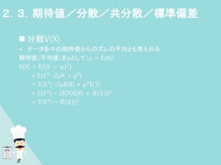  分散V(X)
 データ各々の期待値からのズレの平均とも考えれる
期待値（平均値）をμとして（μ = E(X)）
V(X) = E{ 𝑋 − μ 2
}
= E(𝑋2 -2μX + 𝜇2)
= E(𝑋2) -2μE(X) + 𝜇2E(1)
= E(𝑋2) – 2E(X)E(X) + {E 𝑋 }2
= E(𝑋2) – {E 𝑋 }2
２．３．期待値／分散／共分散／標準偏差
 