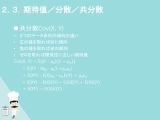  共分散Cov(X, Y)
 ２つのデータ系列の傾向の違い
• 正の値を取れば似た傾向
• 負の値を取れば逆の傾向
• ゼロを取れば関係性に乏しい期待値
Cov(X, Y) = E{(X - μx)(Y − μy)}
= E(XY - Xμy- μxY +μxμy)
= E(XY) - E(X)μy - μxE(Y) + μxμy
= E(XY) – E(X)E(Y) – E(X)E(Y) + E(X)E(Y)
= E(XY) − E X E(Y)
２．３．期待値／分散／共分散
 