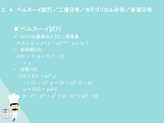  ベルヌーイ試行
 コインの裏表のような二面事象
P（X = x) = 𝑝𝑥 1 − 𝑝 1−x x = 0, 1
• 期待値E(X)
E(X) = 1・ 𝑝 + 0 (1 – p)
= p
• 分散V(X)
V(X) = Σ 𝑥 − μ 2 p
= 1 − μ 2 p + 0 − μ 2 (1 – p)
μ = E(X) = pより
p - 𝑝3 - 𝑝2 + 𝑝3 = p - 𝑝2 = p(1 – p)
２．４．ベルヌーイ試行／二項分布／カテゴリカル分布／多項分布
 