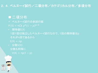  二項分布
 ベルヌーイ試行の多試行版
P（X) = nCk 𝑝𝑘 1 − 𝑝 n−𝑘
• 期待値E(X)
１回１回は独立したベルヌーイ試行なので、１回の期待値はp
それがn回であるから
E(X) = np
• 分散V(X)
分散も同様に
V(X) = np(1 – p)
２．４．ベルヌーイ試行／二項分布／カテゴリカル分布／多項分布
 