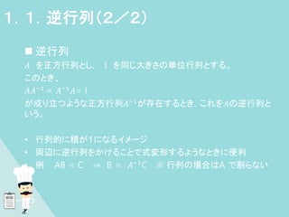  逆行列
𝐴 を正方行列とし， I を同じ大きさの単位行列とする。
このとき、
𝐴𝐴−1
= 𝐴−1
𝐴= I
が成り立つような正方行列𝐴−1が存在するとき，これを𝐴の逆行列と
いう。
• 行列的に積が１になるイメージ
• 両辺に逆行列をかけることで式変形するようなときに便利
• 例： AB = C ⇒ B = 𝐴−1C ※ 行列の場合はA で割らない
１．１．逆行列（２／２）
 