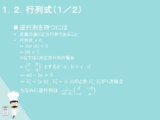  逆行列を持つには
 定義の通り正方行列であること
 行列式 ≠ 0
⇔ det (A) ≠ 0
⇔ |A| ≠ 0
※以下は2次正方行列の場合
⇔
𝑎 𝑏
𝑐 𝑑
とすると a : b ≠ c : d
⇔ ad – bc ≠ 0
⇔ 𝑣1 = (a b) , 𝑣2 = (c d)のとき 𝑣1, 𝑣2が1次独立
ちなみに逆行列は
1
𝑎𝑑−𝑏𝑐
𝑑 −𝑏
−𝑐 𝑎
１．２．行列式（１／２）
 