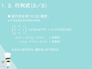  逆行列を持つには（続き）
以下は３次正方行列の行列式
𝑎 𝑏 𝑐
𝑑 ⅇ 𝑓
𝑔 ℎ ⅈ
とすると以下が ≠ 0 (サラスの公式）
a・e・i + b・f・g + d・h・c ←右斜め
- c・e・g – f・h・a – b・d・I ←左斜め
ちなみに逆行列は、掃き出し法で求める
１．２．行列式（２／２）
 