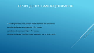 ПРОВЕДЕННЯ САМООЦІНЮВАННЯ
1. Моніторингове дослідження рівнів навчальних досягнень
з української мови та математики у 5-х класах,
з української мови та алгебри у 7-х класах,
з української мови, алгебри, історії України у 9-х та 10-А класах.
 