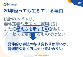 ©2020 Fullstream Solutions, Inc.
10
設計の本であり、
要件定義やテスト、運⽤は別
また、考え⽅を⽰すものであり、
プロセスを定義するものではない
具体的な⼿法の移り変わりは早いが、
普遍的な考え⽅はそう変わらない
20年経っても⽣きている理由
 