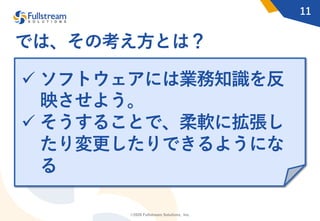 ©2020 Fullstream Solutions, Inc.
11
では、その考え⽅とは？
ü ソフトウェアには業務知識を反
映させよう。
ü そうすることで、柔軟に拡張し
たり変更したりできるようにな
る
 
