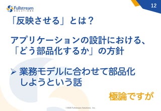 ©2020 Fullstream Solutions, Inc.
12
アプリケーションの設計における、
「どう部品化するか」の⽅針
Ø 業務モデルに合わせて部品化
しようという話
「反映させる」とは？
極論ですが
 